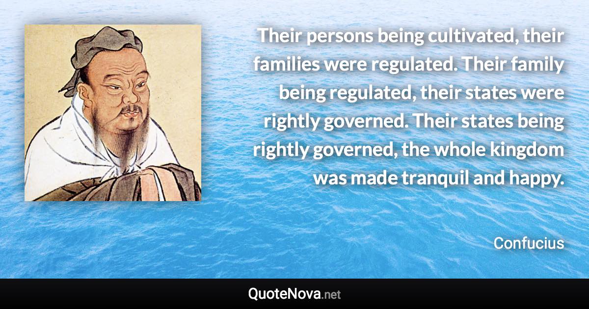 Their persons being cultivated, their families were regulated. Their family being regulated, their states were rightly governed. Their states being rightly governed, the whole kingdom was made tranquil and happy. - Confucius quote