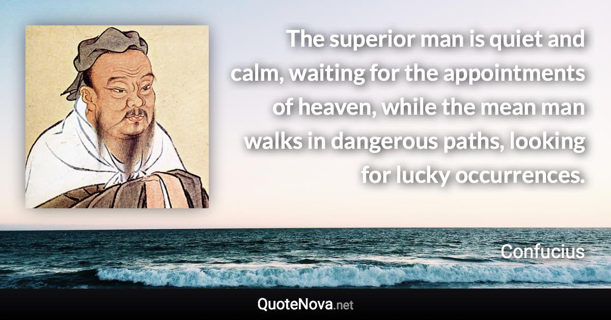 The superior man is quiet and calm, waiting for the appointments of heaven, while the mean man walks in dangerous paths, looking for lucky occurrences. - Confucius quote