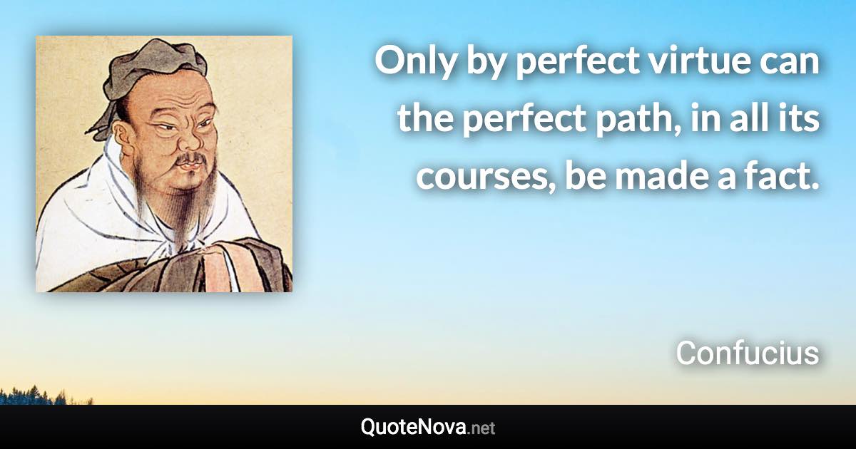 Only by perfect virtue can the perfect path, in all its courses, be made a fact. - Confucius quote