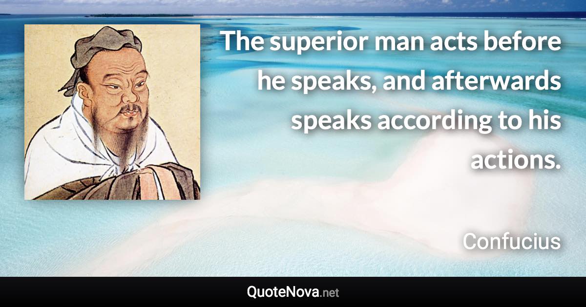 The superior man acts before he speaks, and afterwards speaks according to his actions. - Confucius quote