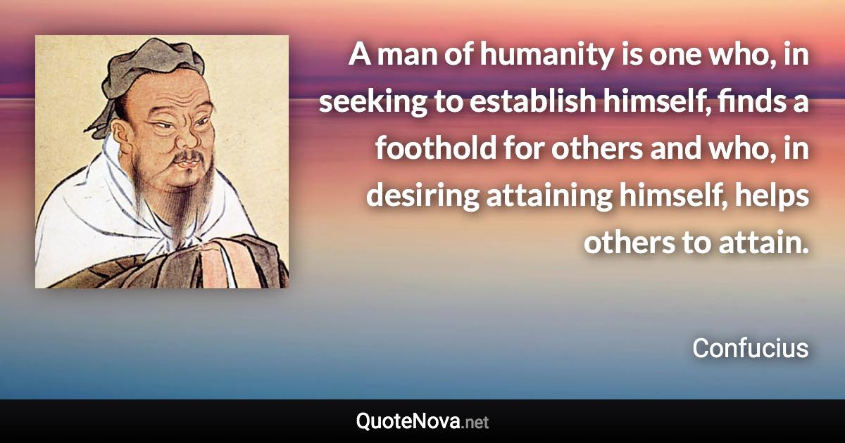 A man of humanity is one who, in seeking to establish himself, finds a foothold for others and who, in desiring attaining himself, helps others to attain. - Confucius quote