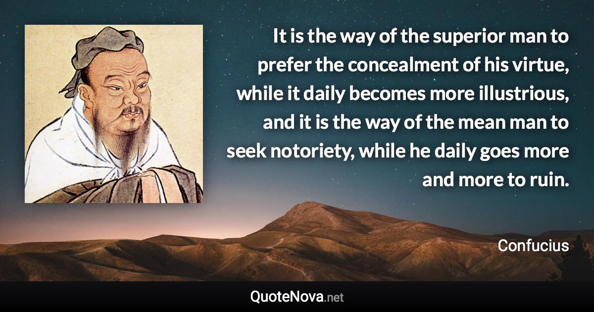 It is the way of the superior man to prefer the concealment of his virtue, while it daily becomes more illustrious, and it is the way of the mean man to seek notoriety, while he daily goes more and more to ruin. - Confucius quote