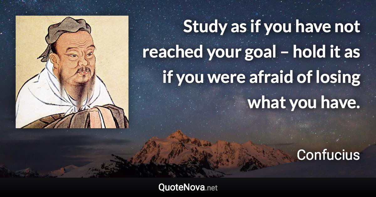 Study as if you have not reached your goal – hold it as if you were afraid of losing what you have. - Confucius quote