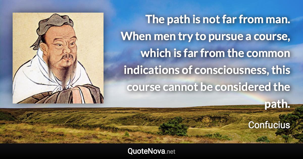 The path is not far from man. When men try to pursue a course, which is far from the common indications of consciousness, this course cannot be considered the path. - Confucius quote