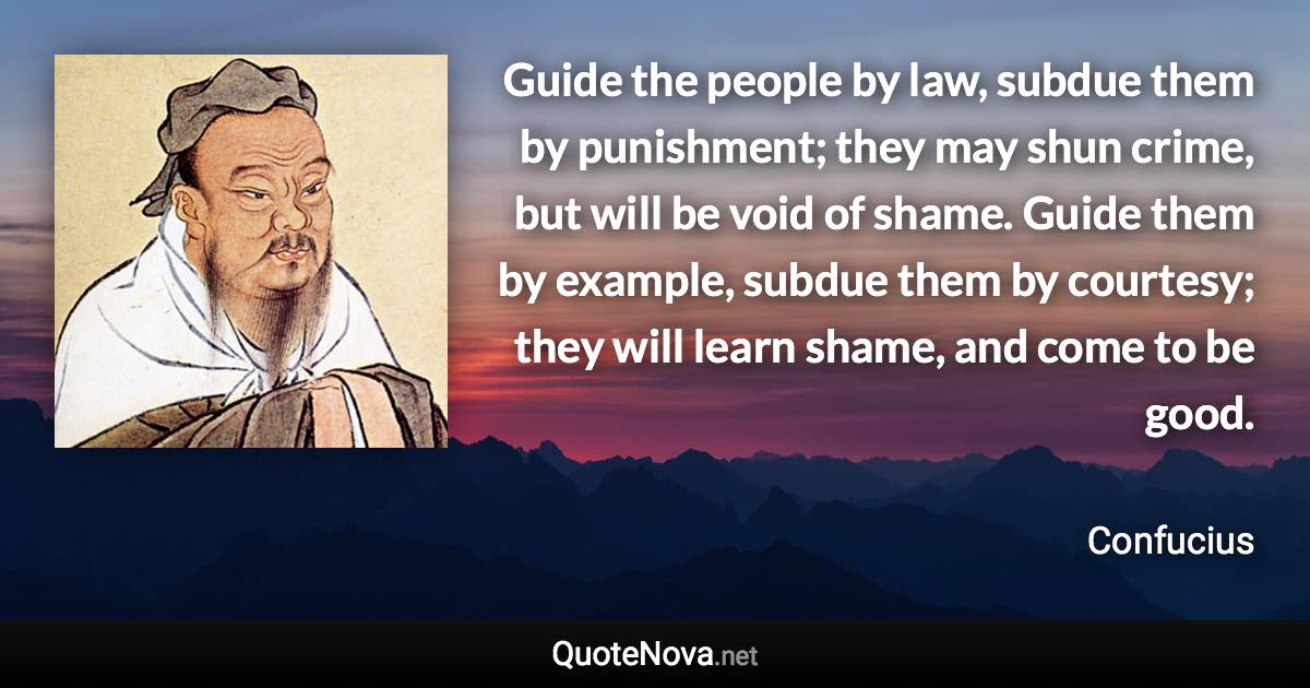 Guide the people by law, subdue them by punishment; they may shun crime, but will be void of shame. Guide them by example, subdue them by courtesy; they will learn shame, and come to be good. - Confucius quote