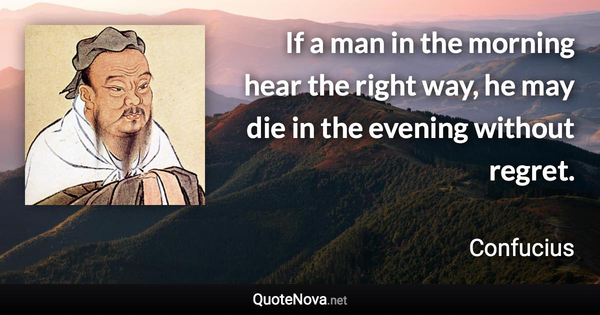 If a man in the morning hear the right way, he may die in the evening without regret. - Confucius quote