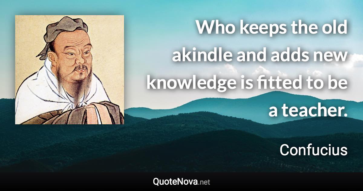 Who keeps the old akindle and adds new knowledge is fitted to be a teacher. - Confucius quote