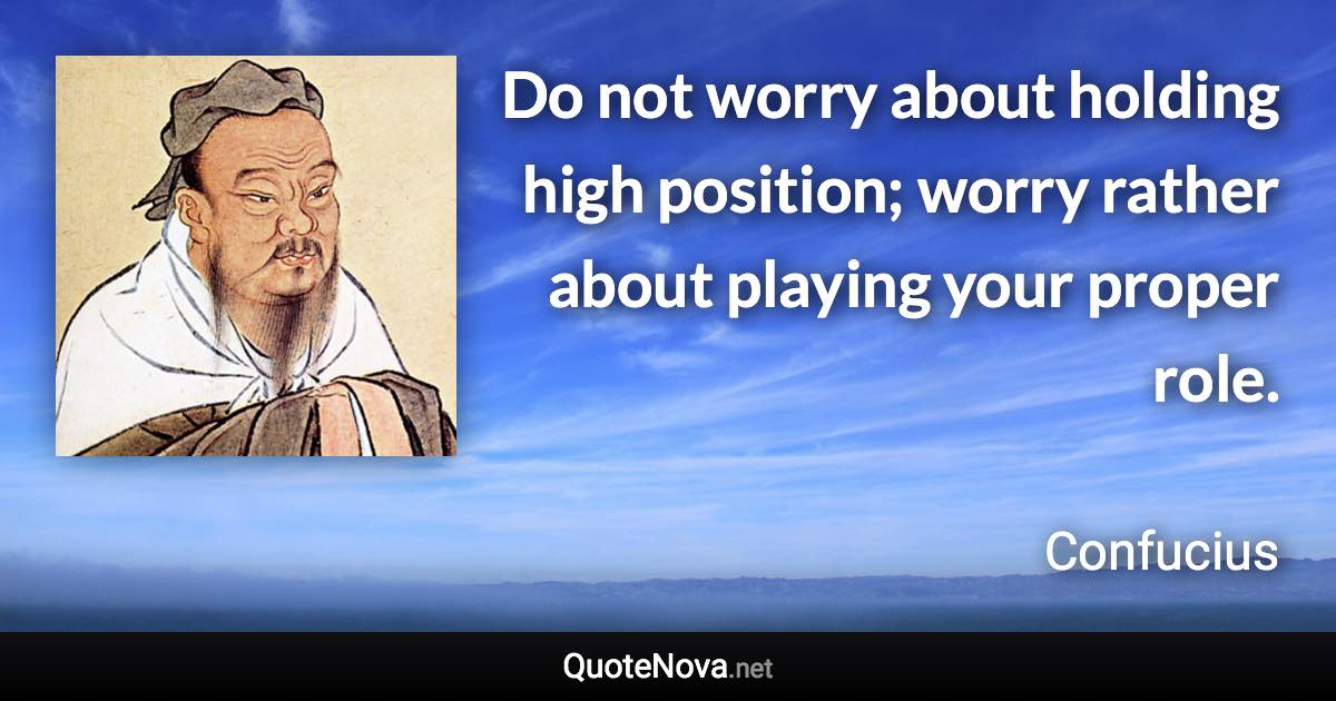 Do not worry about holding high position; worry rather about playing your proper role. - Confucius quote