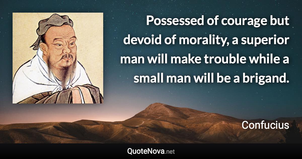 Possessed of courage but devoid of morality, a superior man will make trouble while a small man will be a brigand. - Confucius quote