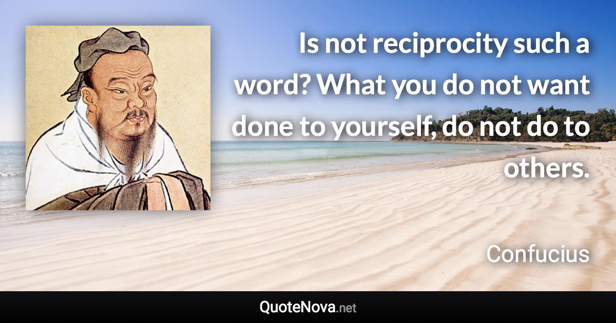 Is not reciprocity such a word? What you do not want done to yourself, do not do to others. - Confucius quote