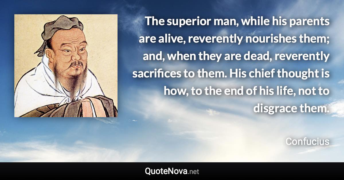 The superior man, while his parents are alive, reverently nourishes them; and, when they are dead, reverently sacrifices to them. His chief thought is how, to the end of his life, not to disgrace them. - Confucius quote