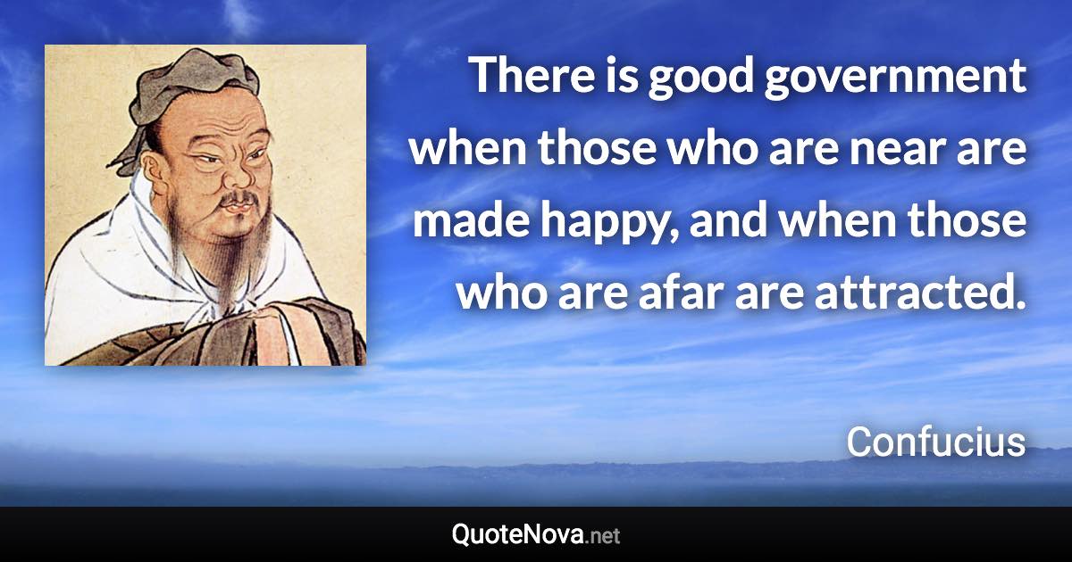 There is good government when those who are near are made happy, and when those who are afar are attracted. - Confucius quote