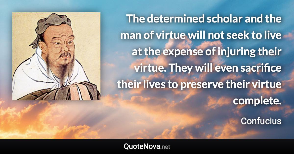 The determined scholar and the man of virtue will not seek to live at the expense of injuring their virtue. They will even sacrifice their lives to preserve their virtue complete. - Confucius quote