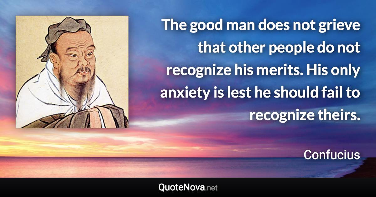 The good man does not grieve that other people do not recognize his merits. His only anxiety is lest he should fail to recognize theirs. - Confucius quote