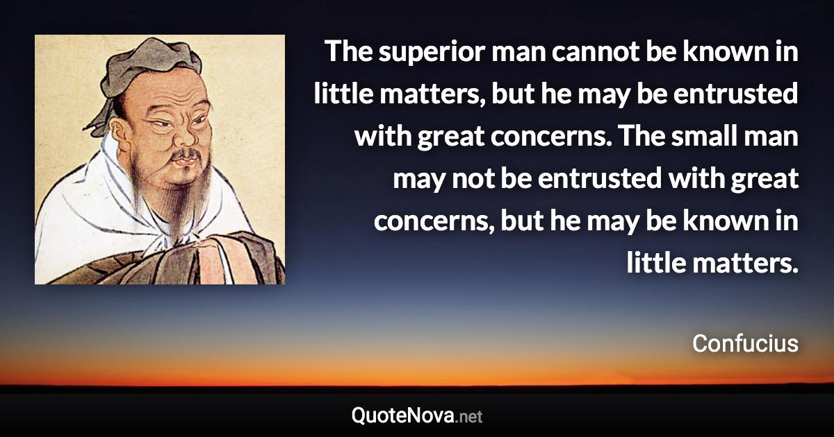 The superior man cannot be known in little matters, but he may be entrusted with great concerns. The small man may not be entrusted with great concerns, but he may be known in little matters. - Confucius quote