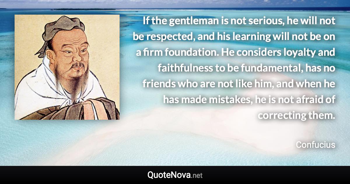 If the gentleman is not serious, he will not be respected, and his learning will not be on a firm foundation. He considers loyalty and faithfulness to be fundamental, has no friends who are not like him, and when he has made mistakes, he is not afraid of correcting them. - Confucius quote