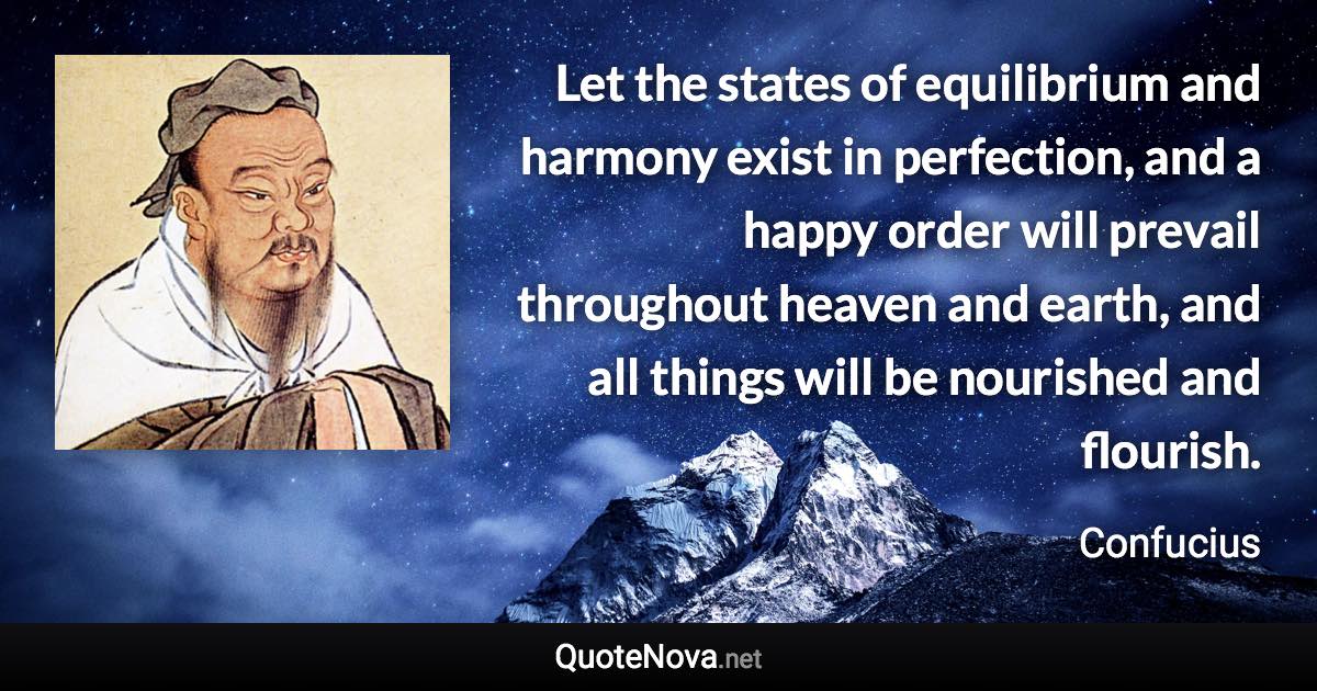 Let the states of equilibrium and harmony exist in perfection, and a happy order will prevail throughout heaven and earth, and all things will be nourished and flourish. - Confucius quote