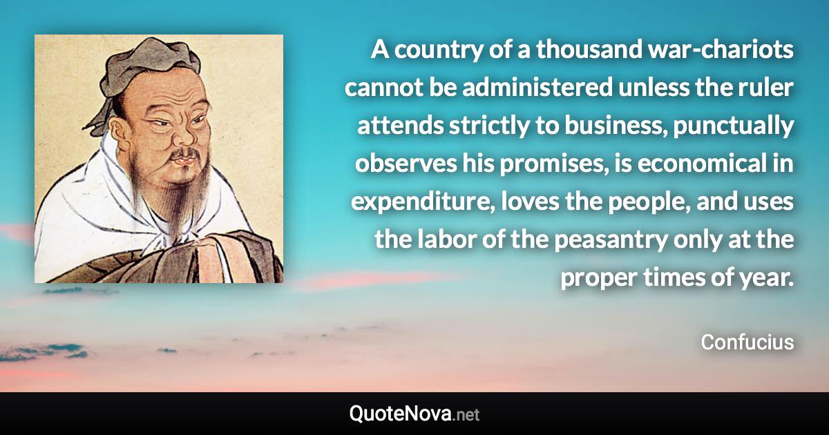 A country of a thousand war-chariots cannot be administered unless the ruler attends strictly to business, punctually observes his promises, is economical in expenditure, loves the people, and uses the labor of the peasantry only at the proper times of year. - Confucius quote