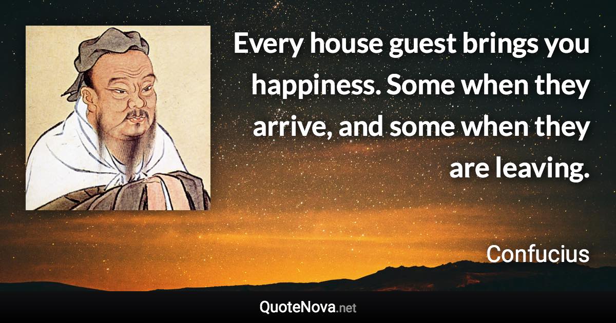 Every house guest brings you happiness. Some when they arrive, and some when they are leaving. - Confucius quote