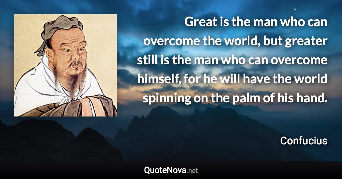 Great is the man who can overcome the world, but greater still is the man who can overcome himself, for he will have the world spinning on the palm of his hand. - Confucius quote