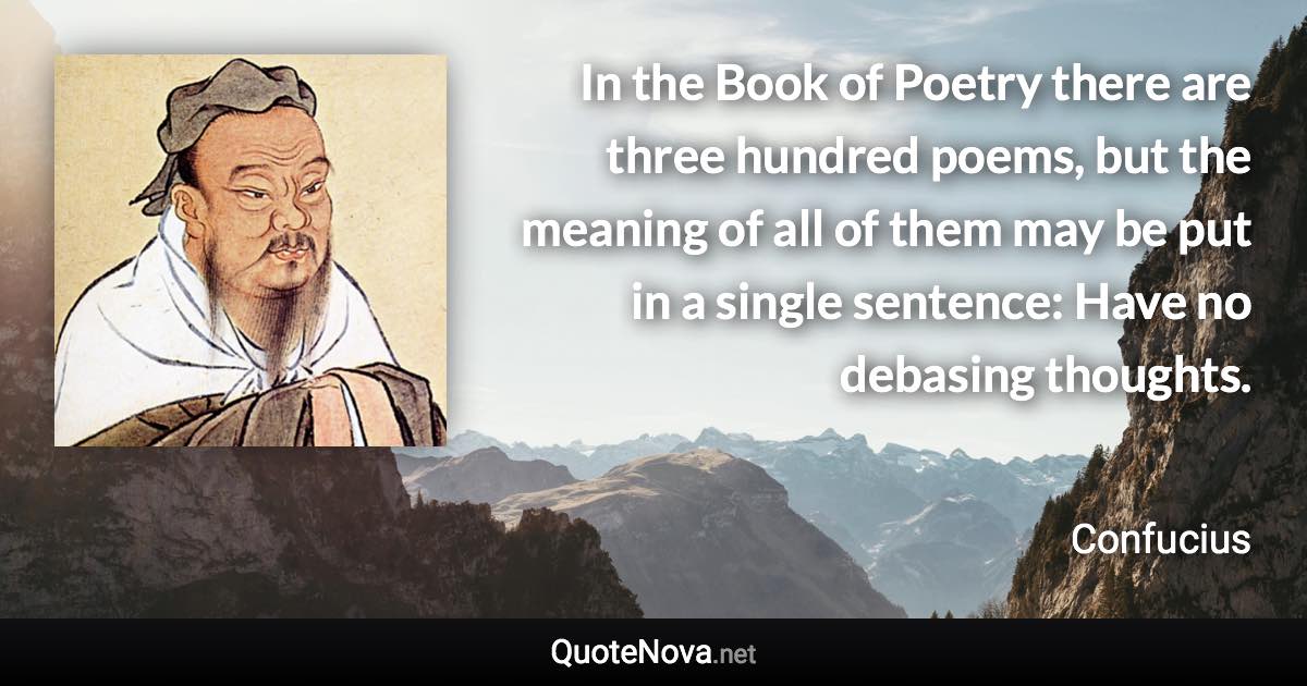 In the Book of Poetry there are three hundred poems, but the meaning of all of them may be put in a single sentence: Have no debasing thoughts. - Confucius quote