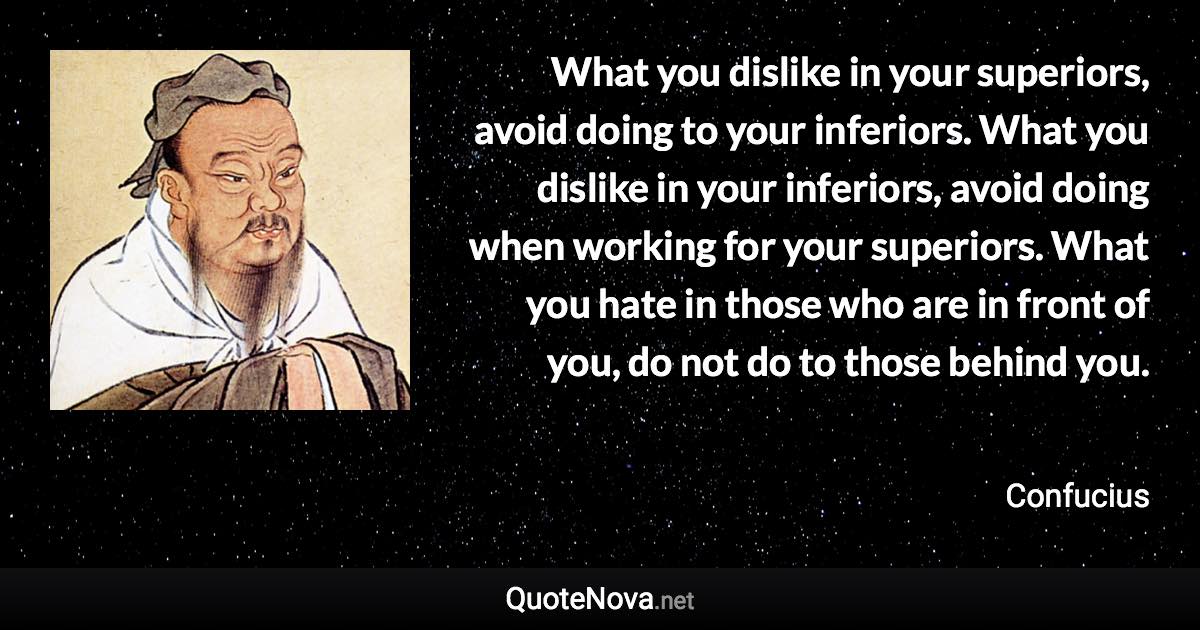 What you dislike in your superiors, avoid doing to your inferiors. What you dislike in your inferiors, avoid doing when working for your superiors. What you hate in those who are in front of you, do not do to those behind you. - Confucius quote