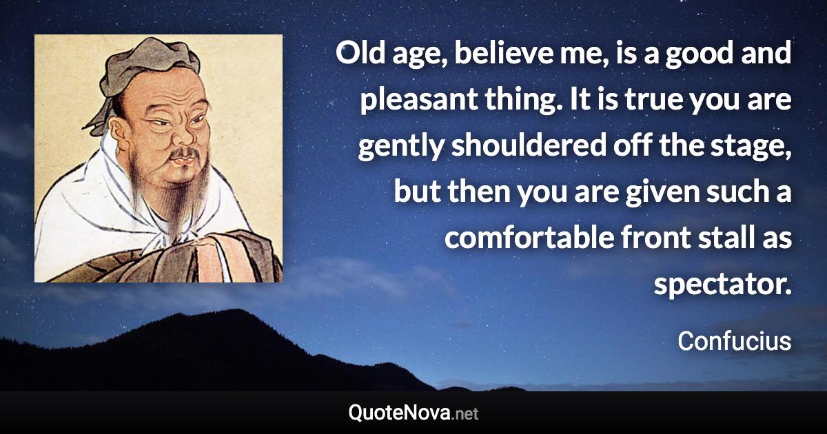 Old age, believe me, is a good and pleasant thing. It is true you are gently shouldered off the stage, but then you are given such a comfortable front stall as spectator. - Confucius quote