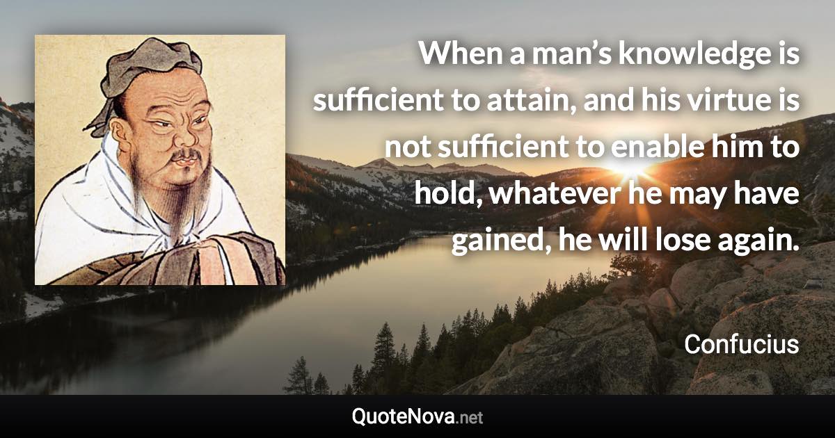 When a man’s knowledge is sufficient to attain, and his virtue is not sufficient to enable him to hold, whatever he may have gained, he will lose again. - Confucius quote