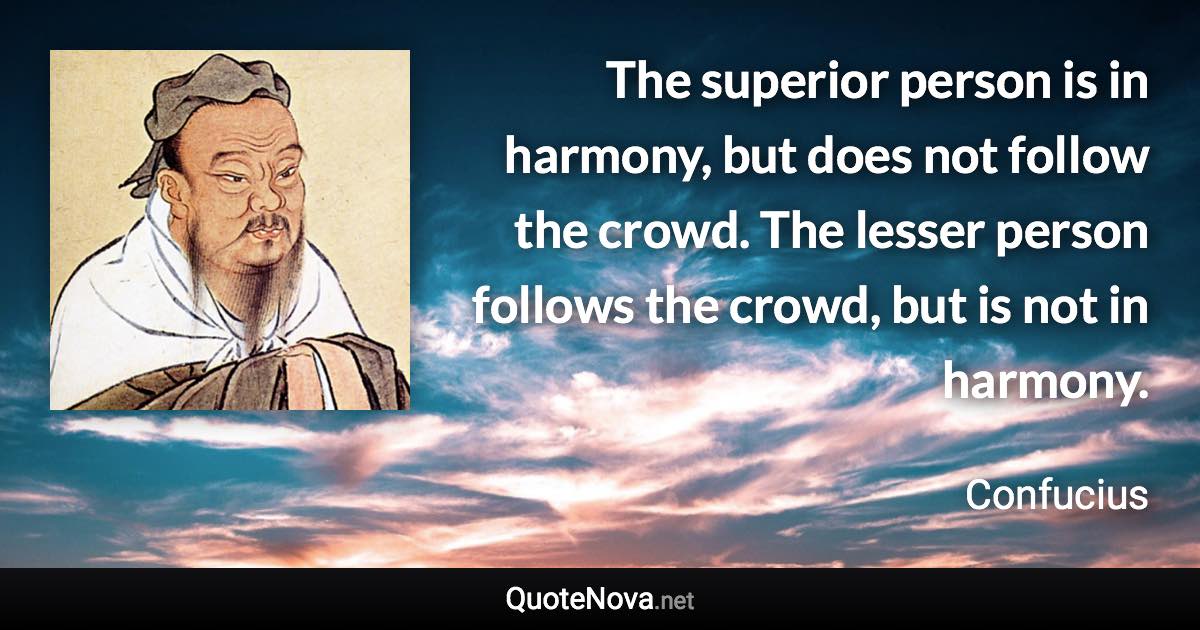 The superior person is in harmony, but does not follow the crowd. The lesser person follows the crowd, but is not in harmony. - Confucius quote