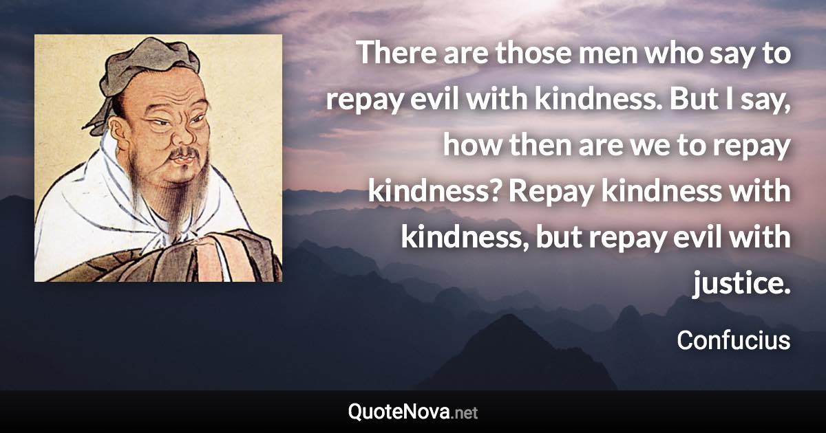 There are those men who say to repay evil with kindness. But I say, how then are we to repay kindness? Repay kindness with kindness, but repay evil with justice. - Confucius quote