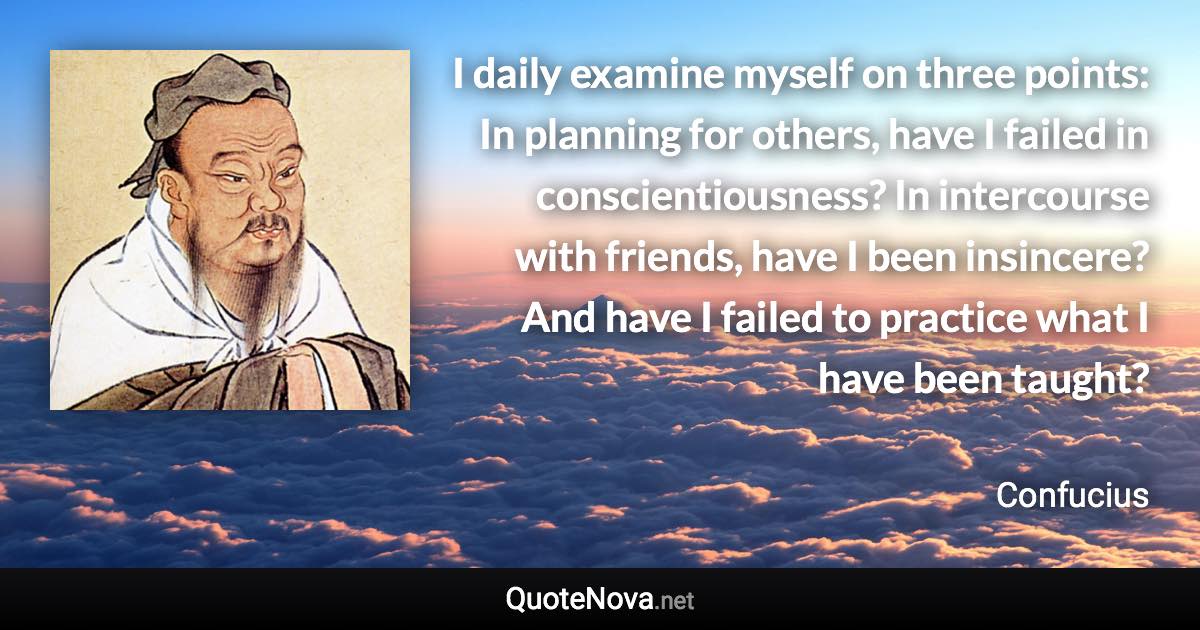 I daily examine myself on three points: In planning for others, have I failed in conscientiousness? In intercourse with friends, have I been insincere? And have I failed to practice what I have been taught? - Confucius quote