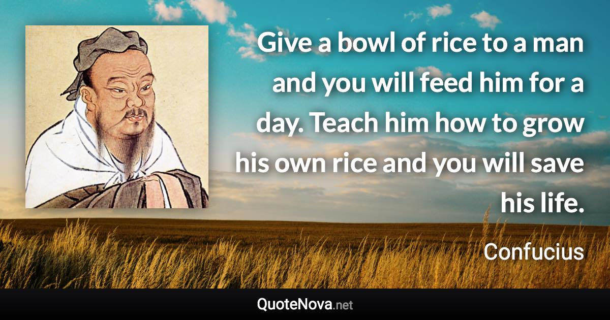 Give a bowl of rice to a man and you will feed him for a day. Teach him how to grow his own rice and you will save his life. - Confucius quote