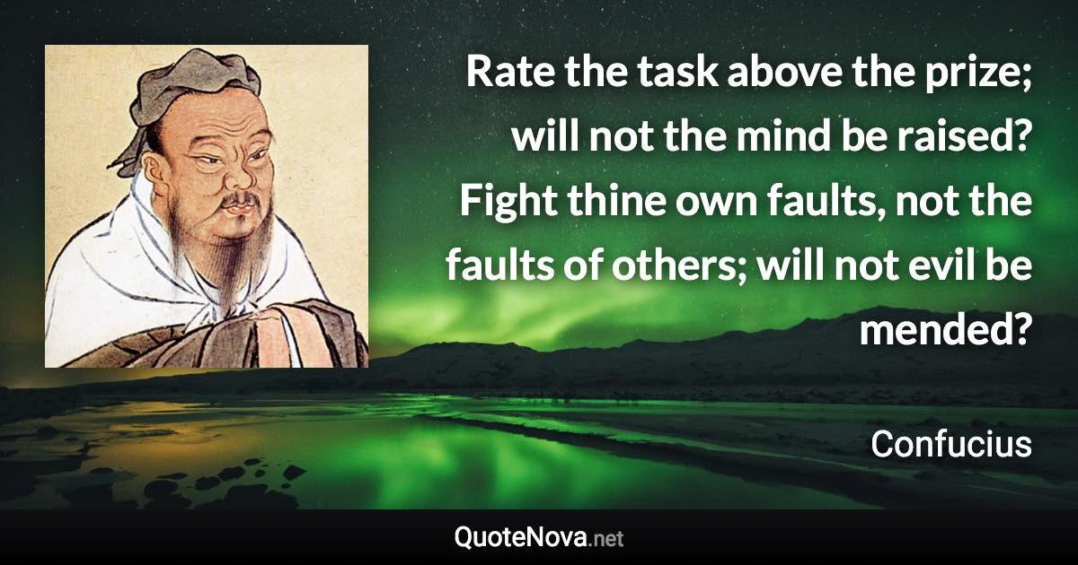 Rate the task above the prize; will not the mind be raised? Fight thine own faults, not the faults of others; will not evil be mended? - Confucius quote