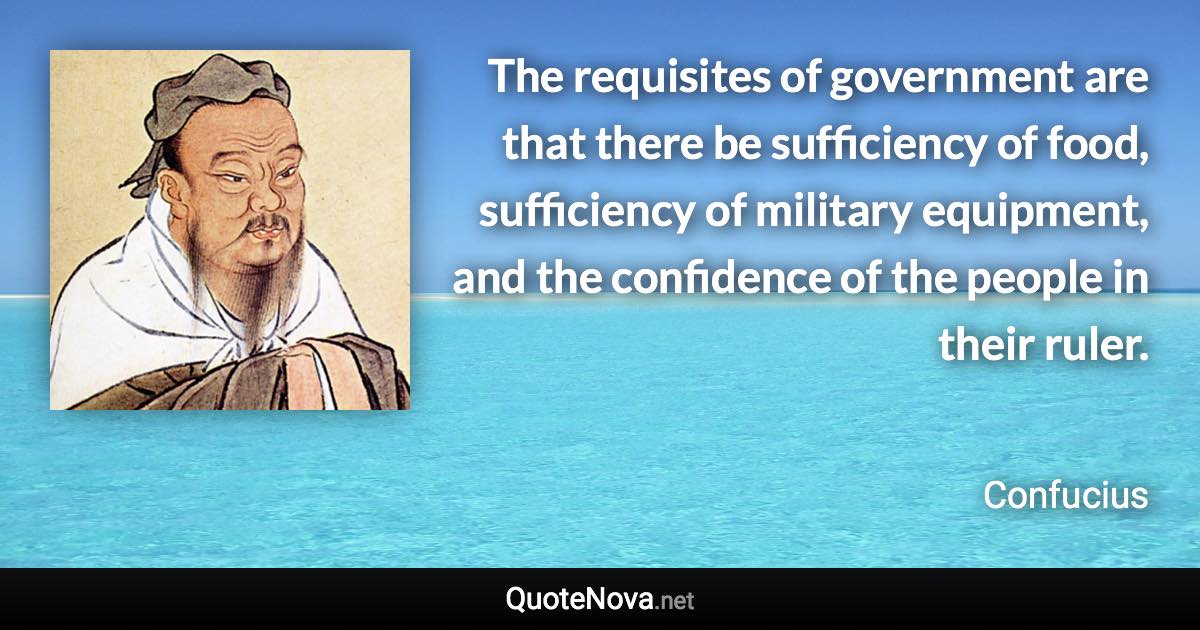 The requisites of government are that there be sufficiency of food, sufficiency of military equipment, and the confidence of the people in their ruler. - Confucius quote