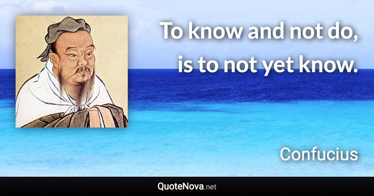 To know and not do, is to not yet know. - Confucius quote