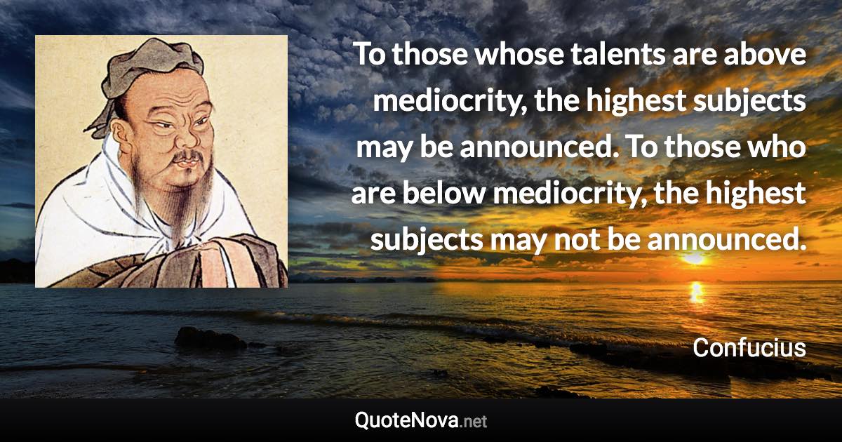 To those whose talents are above mediocrity, the highest subjects may be announced. To those who are below mediocrity, the highest subjects may not be announced. - Confucius quote