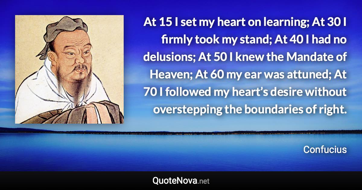 At 15 I set my heart on learning; At 30 I firmly took my stand; At 40 I had no delusions; At 50 I knew the Mandate of Heaven; At 60 my ear was attuned; At 70 I followed my heart’s desire without overstepping the boundaries of right. - Confucius quote