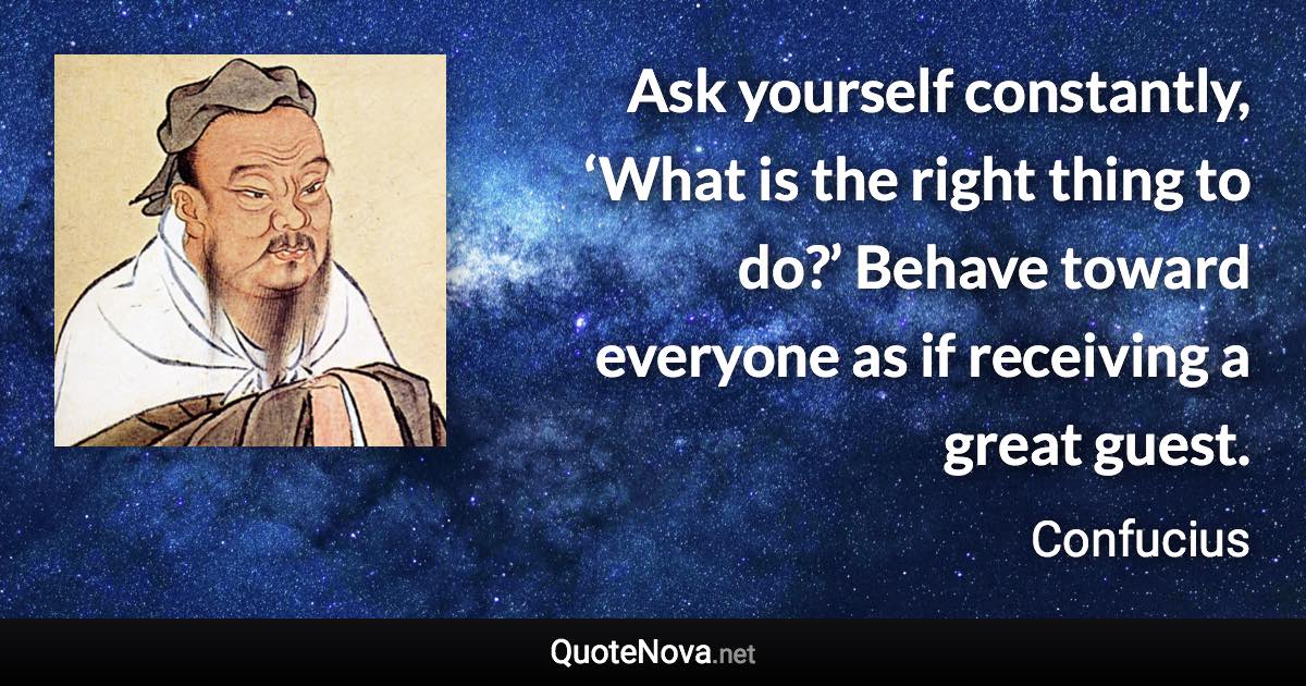 Ask yourself constantly, ‘What is the right thing to do?’ Behave toward everyone as if receiving a great guest. - Confucius quote