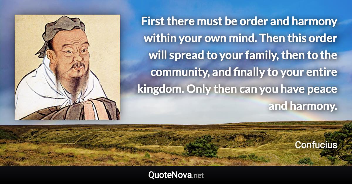 First there must be order and harmony within your own mind. Then this order will spread to your family, then to the community, and finally to your entire kingdom. Only then can you have peace and harmony. - Confucius quote