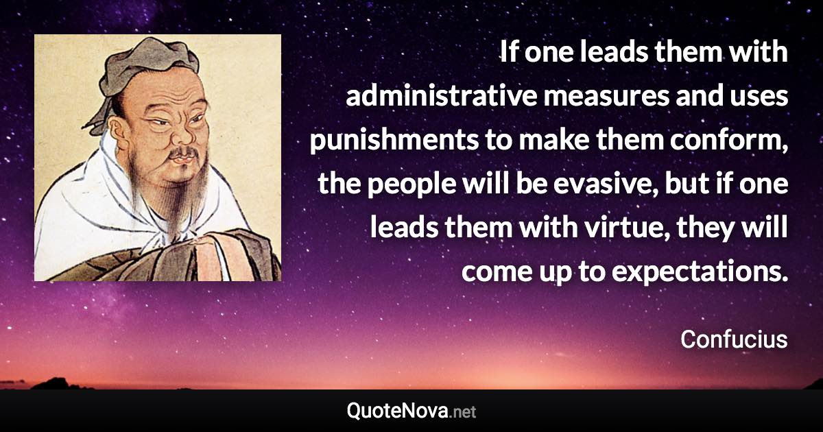 If one leads them with administrative measures and uses punishments to make them conform, the people will be evasive, but if one leads them with virtue, they will come up to expectations. - Confucius quote