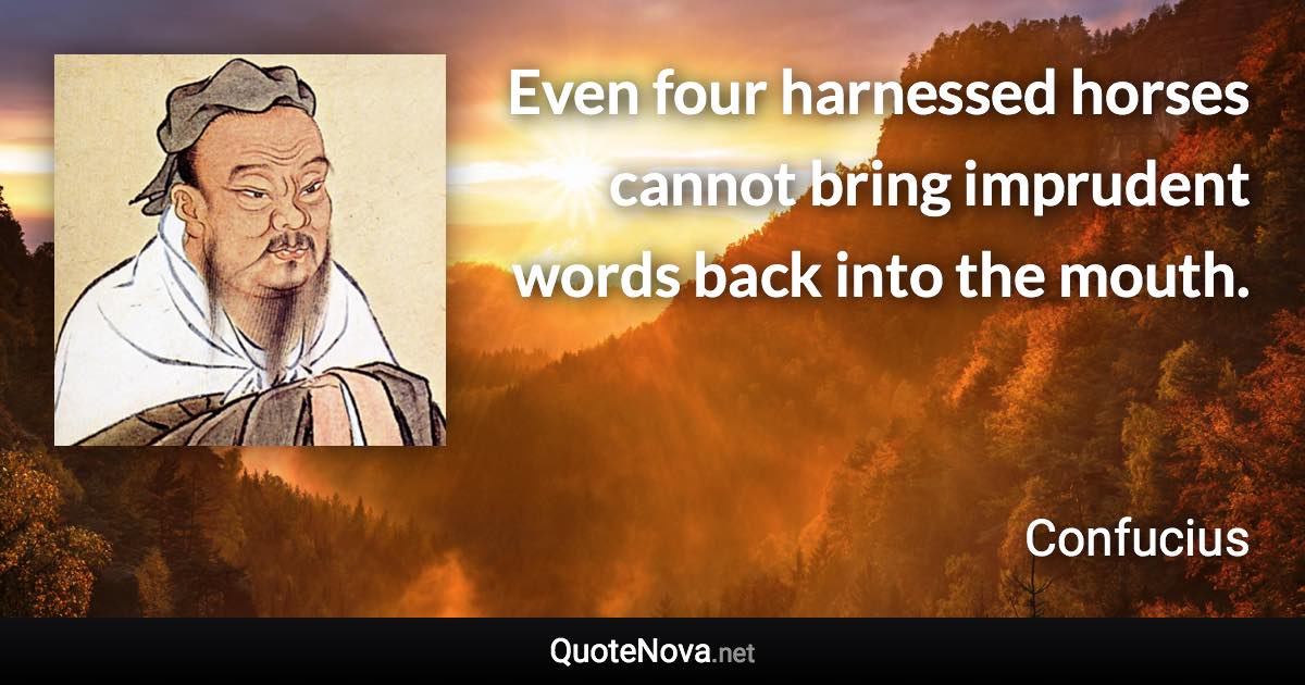 Even four harnessed horses cannot bring imprudent words back into the mouth. - Confucius quote