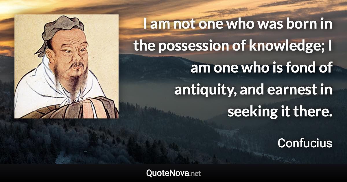 I am not one who was born in the possession of knowledge; I am one who is fond of antiquity, and earnest in seeking it there. - Confucius quote