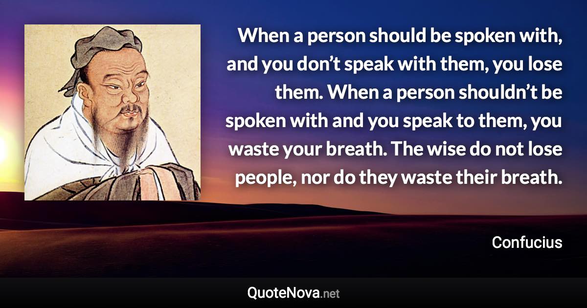 When a person should be spoken with, and you don’t speak with them, you lose them. When a person shouldn’t be spoken with and you speak to them, you waste your breath. The wise do not lose people, nor do they waste their breath. - Confucius quote