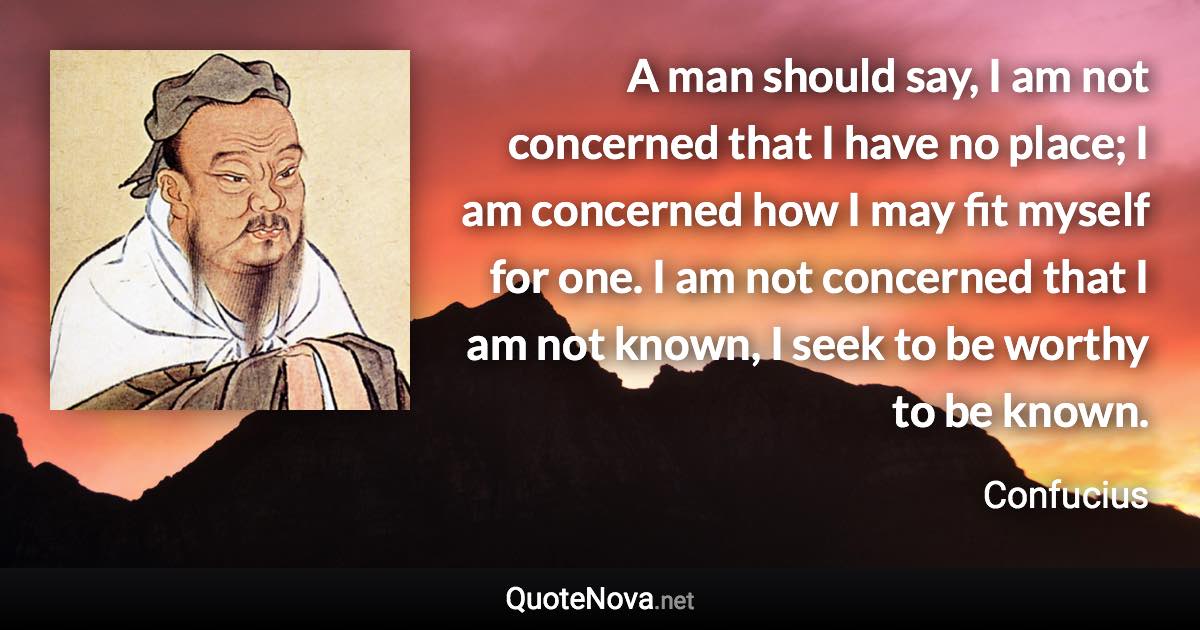 A man should say, I am not concerned that I have no place; I am concerned how I may fit myself for one. I am not concerned that I am not known, I seek to be worthy to be known. - Confucius quote