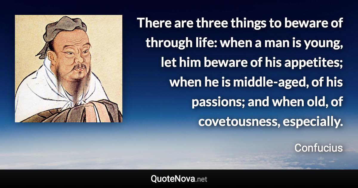 There are three things to beware of through life: when a man is young, let him beware of his appetites; when he is middle-aged, of his passions; and when old, of covetousness, especially. - Confucius quote