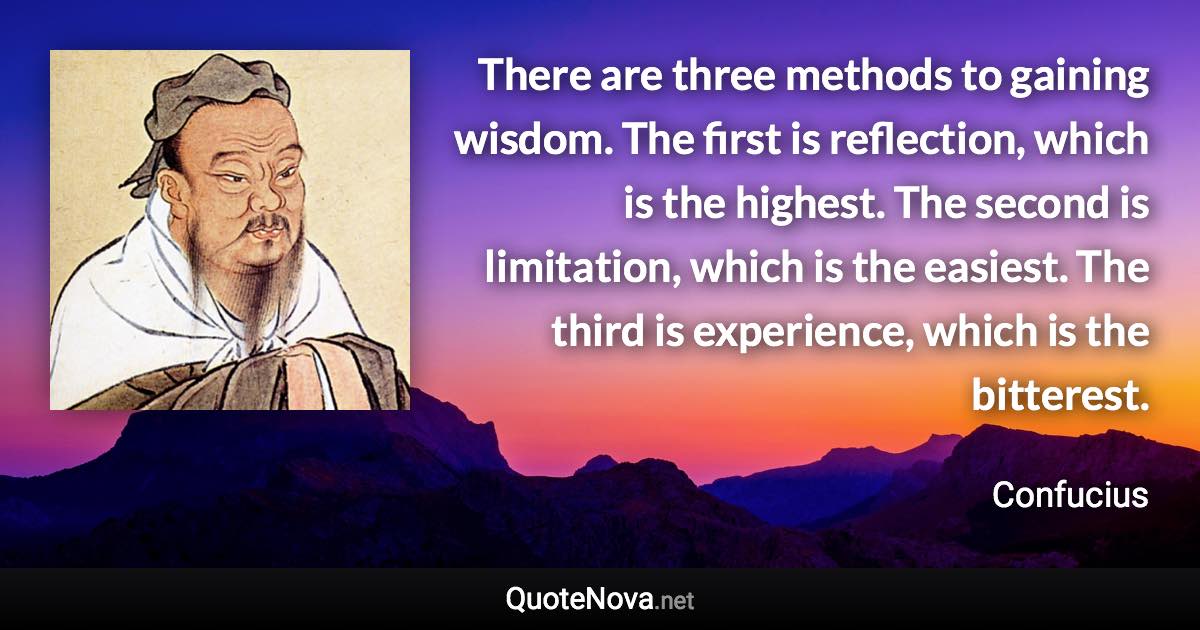 There are three methods to gaining wisdom. The first is reflection, which is the highest. The second is limitation, which is the easiest. The third is experience, which is the bitterest. - Confucius quote