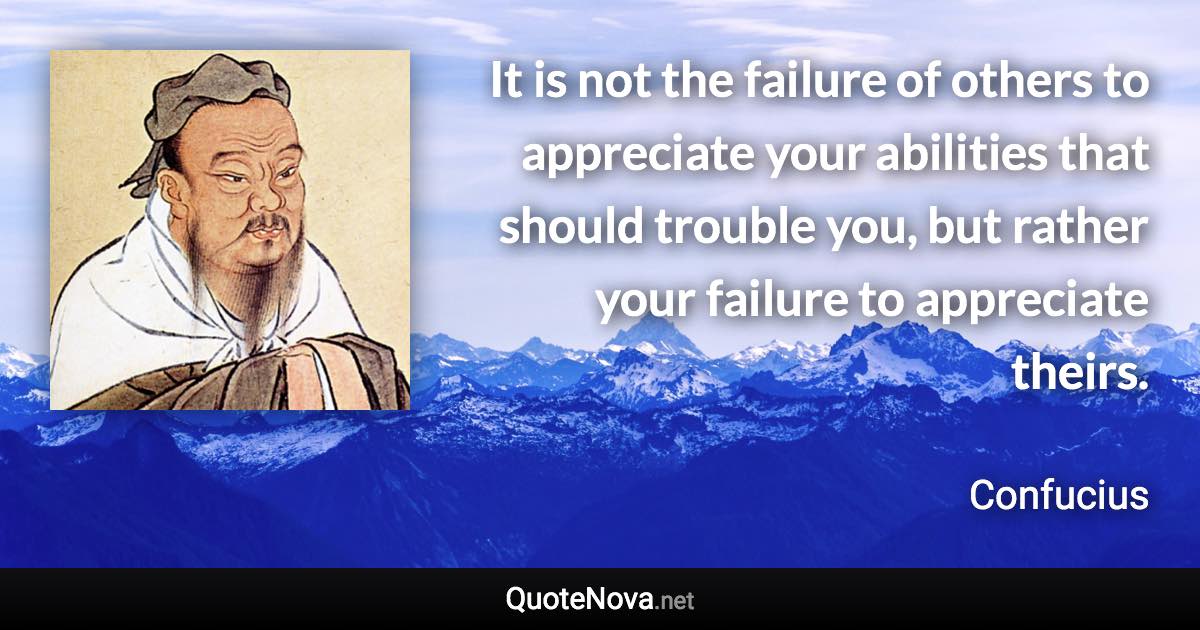 It is not the failure of others to appreciate your abilities that should trouble you, but rather your failure to appreciate theirs. - Confucius quote