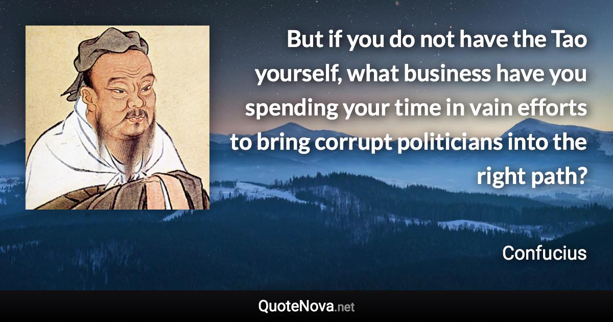 But if you do not have the Tao yourself, what business have you spending your time in vain efforts to bring corrupt politicians into the right path? - Confucius quote