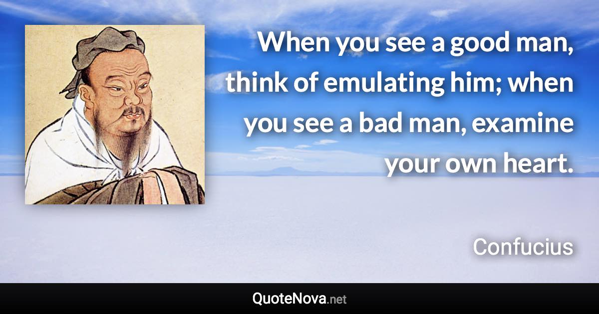 When you see a good man, think of emulating him; when you see a bad man, examine your own heart. - Confucius quote