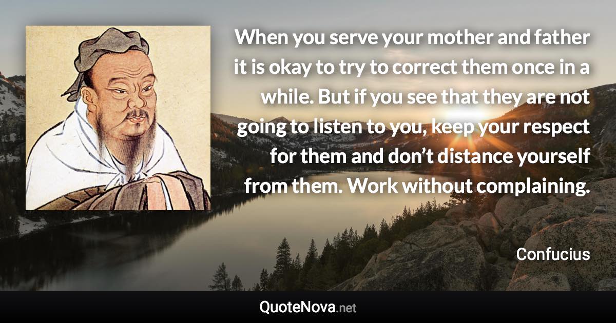 When you serve your mother and father it is okay to try to correct them once in a while. But if you see that they are not going to listen to you, keep your respect for them and don’t distance yourself from them. Work without complaining. - Confucius quote